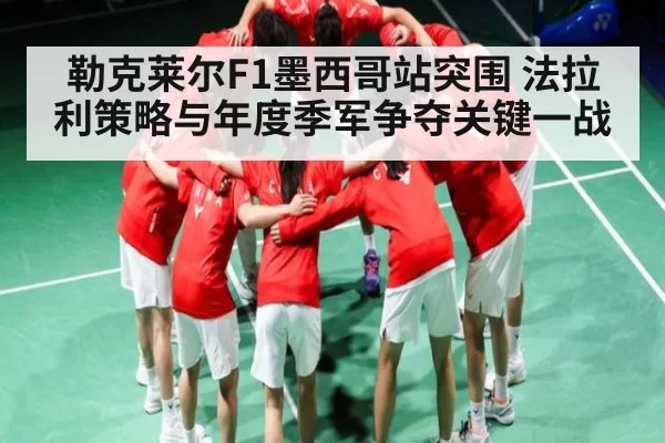 勒克莱尔F1墨西哥站突围 法拉利策略与年度季军争夺关键一战
